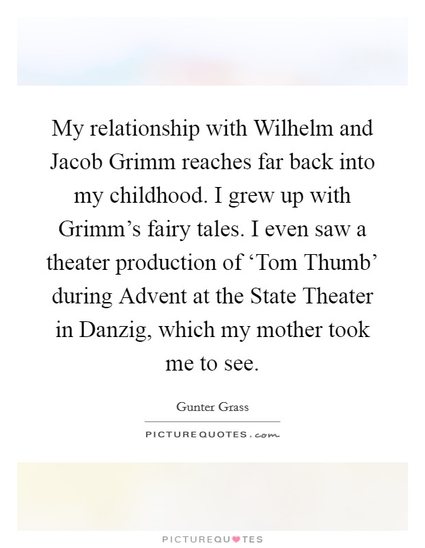 My relationship with Wilhelm and Jacob Grimm reaches far back into my childhood. I grew up with Grimm's fairy tales. I even saw a theater production of ‘Tom Thumb' during Advent at the State Theater in Danzig, which my mother took me to see Picture Quote #1