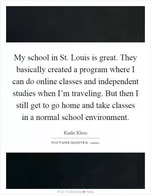 My school in St. Louis is great. They basically created a program where I can do online classes and independent studies when I’m traveling. But then I still get to go home and take classes in a normal school environment Picture Quote #1