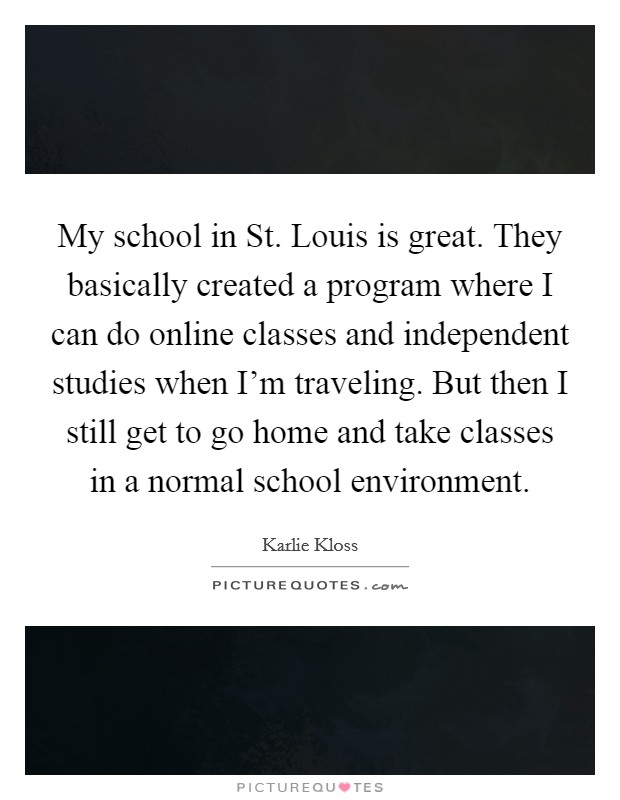 My school in St. Louis is great. They basically created a program where I can do online classes and independent studies when I'm traveling. But then I still get to go home and take classes in a normal school environment Picture Quote #1