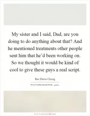 My sister and I said, Dad, are you doing to do anything about that? And he mentioned treatments other people sent him that he’d been working on. So we thought it would be kind of cool to give these guys a real script Picture Quote #1