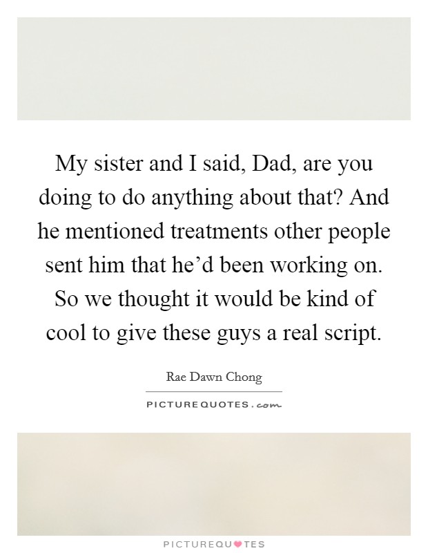 My sister and I said, Dad, are you doing to do anything about that? And he mentioned treatments other people sent him that he'd been working on. So we thought it would be kind of cool to give these guys a real script Picture Quote #1
