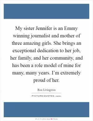 My sister Jennifer is an Emmy winning journalist and mother of three amazing girls. She brings an exceptional dedication to her job, her family, and her community, and has been a role model of mine for many, many years. I’m extremely proud of her Picture Quote #1