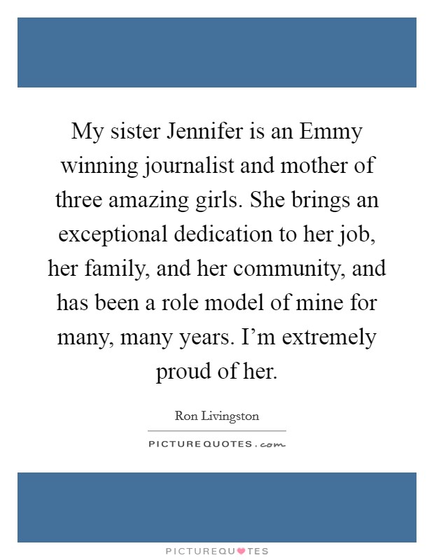 My sister Jennifer is an Emmy winning journalist and mother of three amazing girls. She brings an exceptional dedication to her job, her family, and her community, and has been a role model of mine for many, many years. I'm extremely proud of her Picture Quote #1