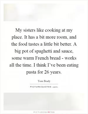 My sisters like cooking at my place. It has a bit more room, and the food tastes a little bit better. A big pot of spaghetti and sauce, some warm French bread - works all the time. I think I’ve been eating pasta for 26 years Picture Quote #1