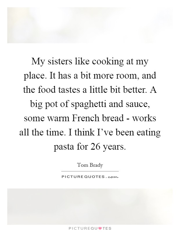 My sisters like cooking at my place. It has a bit more room, and the food tastes a little bit better. A big pot of spaghetti and sauce, some warm French bread - works all the time. I think I've been eating pasta for 26 years Picture Quote #1