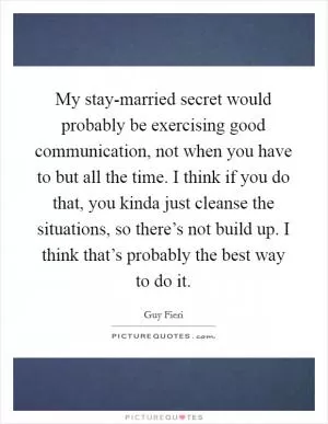 My stay-married secret would probably be exercising good communication, not when you have to but all the time. I think if you do that, you kinda just cleanse the situations, so there’s not build up. I think that’s probably the best way to do it Picture Quote #1
