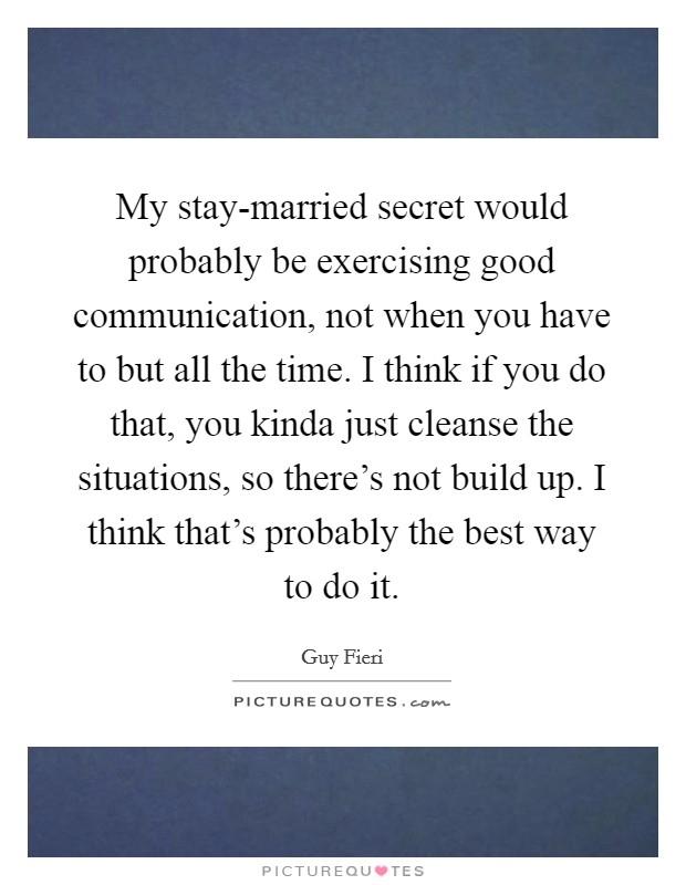 My stay-married secret would probably be exercising good communication, not when you have to but all the time. I think if you do that, you kinda just cleanse the situations, so there's not build up. I think that's probably the best way to do it Picture Quote #1