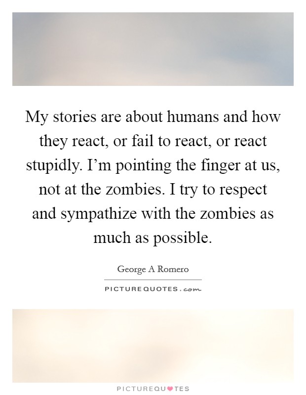 My stories are about humans and how they react, or fail to react, or react stupidly. I'm pointing the finger at us, not at the zombies. I try to respect and sympathize with the zombies as much as possible Picture Quote #1