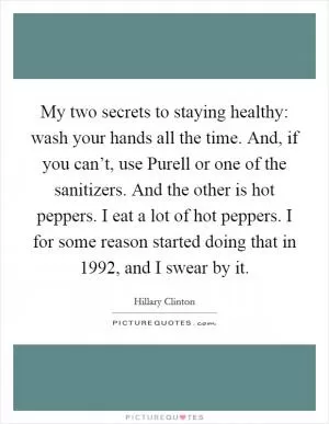 My two secrets to staying healthy: wash your hands all the time. And, if you can’t, use Purell or one of the sanitizers. And the other is hot peppers. I eat a lot of hot peppers. I for some reason started doing that in 1992, and I swear by it Picture Quote #1