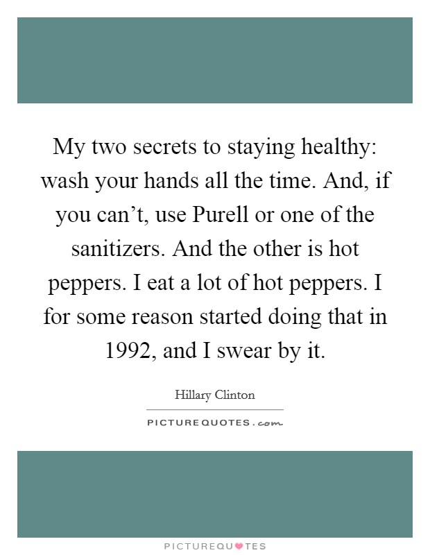 My two secrets to staying healthy: wash your hands all the time. And, if you can't, use Purell or one of the sanitizers. And the other is hot peppers. I eat a lot of hot peppers. I for some reason started doing that in 1992, and I swear by it Picture Quote #1