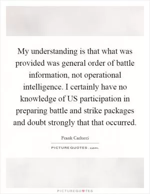 My understanding is that what was provided was general order of battle information, not operational intelligence. I certainly have no knowledge of US participation in preparing battle and strike packages and doubt strongly that that occurred Picture Quote #1