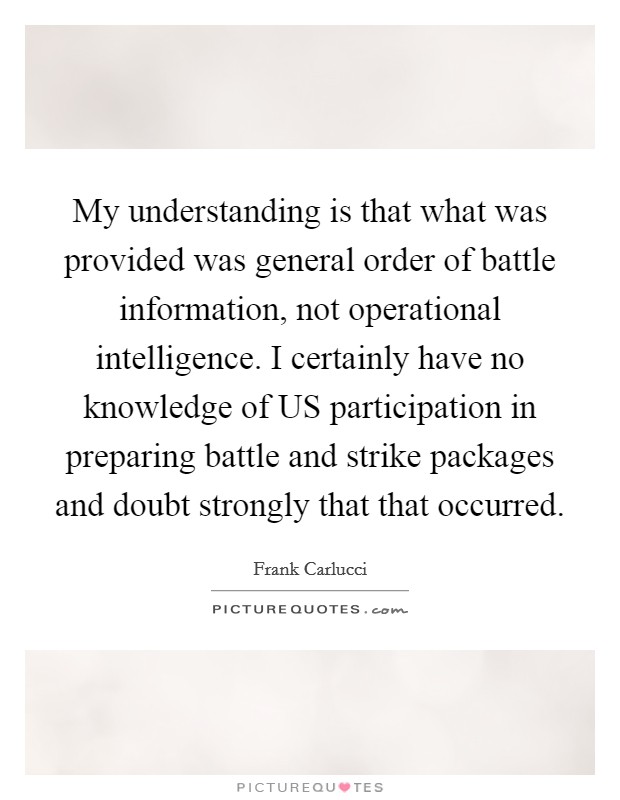 My understanding is that what was provided was general order of battle information, not operational intelligence. I certainly have no knowledge of US participation in preparing battle and strike packages and doubt strongly that that occurred Picture Quote #1