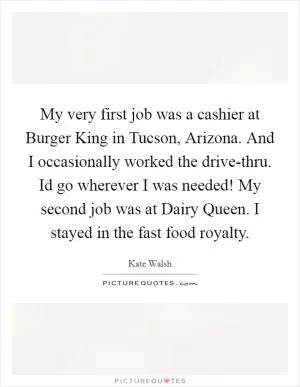 My very first job was a cashier at Burger King in Tucson, Arizona. And I occasionally worked the drive-thru. Id go wherever I was needed! My second job was at Dairy Queen. I stayed in the fast food royalty Picture Quote #1