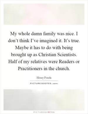 My whole damn family was nice. I don’t think I’ve imagined it. It’s true. Maybe it has to do with being brought up as Christian Scientists. Half of my relatives were Readers or Practitioners in the church Picture Quote #1