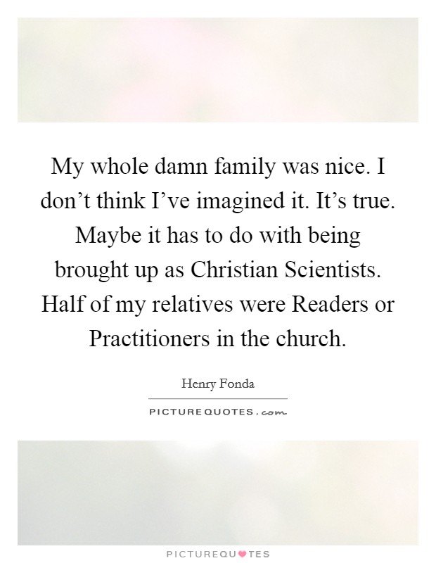 My whole damn family was nice. I don't think I've imagined it. It's true. Maybe it has to do with being brought up as Christian Scientists. Half of my relatives were Readers or Practitioners in the church Picture Quote #1