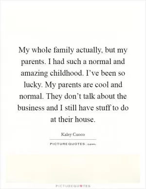 My whole family actually, but my parents. I had such a normal and amazing childhood. I’ve been so lucky. My parents are cool and normal. They don’t talk about the business and I still have stuff to do at their house Picture Quote #1