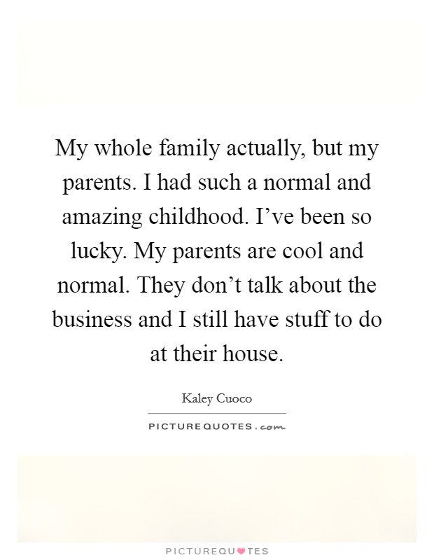 My whole family actually, but my parents. I had such a normal and amazing childhood. I've been so lucky. My parents are cool and normal. They don't talk about the business and I still have stuff to do at their house Picture Quote #1