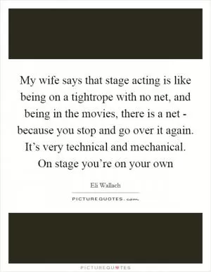 My wife says that stage acting is like being on a tightrope with no net, and being in the movies, there is a net - because you stop and go over it again. It’s very technical and mechanical. On stage you’re on your own Picture Quote #1
