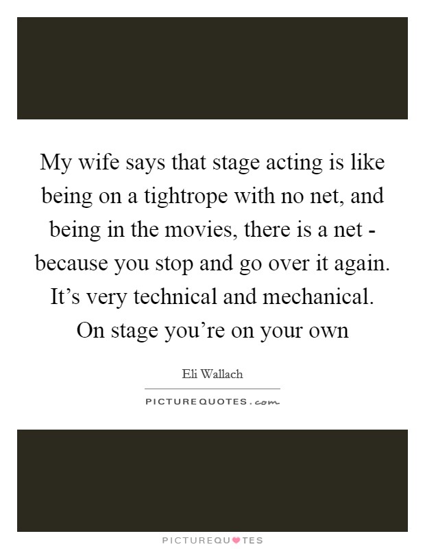 My wife says that stage acting is like being on a tightrope with no net, and being in the movies, there is a net - because you stop and go over it again. It's very technical and mechanical. On stage you're on your own Picture Quote #1