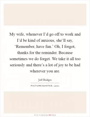 My wife, whenever I’d go off to work and I’d be kind of anxious, she’ll say, ‘Remember, have fun.’ Oh, I forgot, thanks for the reminder. Because sometimes we do forget. We take it all too seriously and there’s a lot of joy to be had wherever you are Picture Quote #1