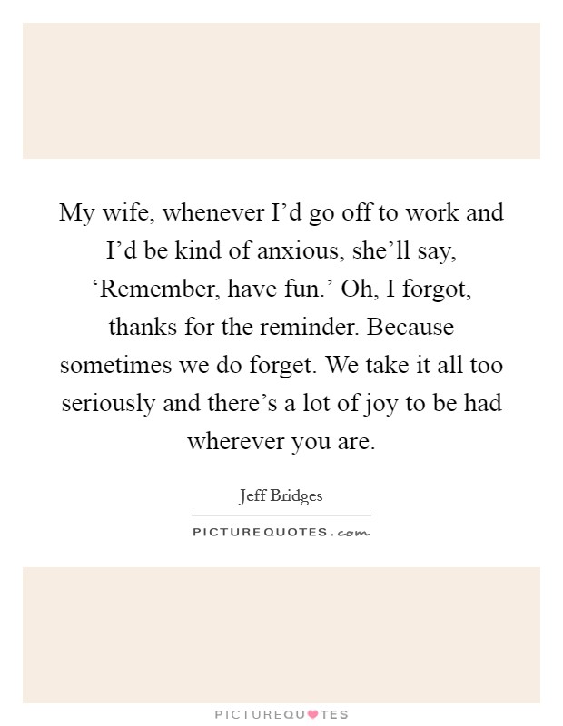 My wife, whenever I'd go off to work and I'd be kind of anxious, she'll say, ‘Remember, have fun.' Oh, I forgot, thanks for the reminder. Because sometimes we do forget. We take it all too seriously and there's a lot of joy to be had wherever you are Picture Quote #1