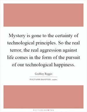 Mystery is gone to the certainty of technological principles. So the real terror, the real aggression against life comes in the form of the pursuit of our technological happiness Picture Quote #1