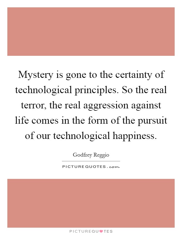Mystery is gone to the certainty of technological principles. So the real terror, the real aggression against life comes in the form of the pursuit of our technological happiness Picture Quote #1