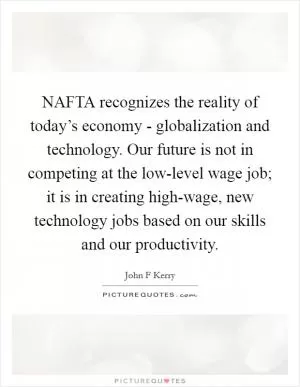 NAFTA recognizes the reality of today’s economy - globalization and technology. Our future is not in competing at the low-level wage job; it is in creating high-wage, new technology jobs based on our skills and our productivity Picture Quote #1