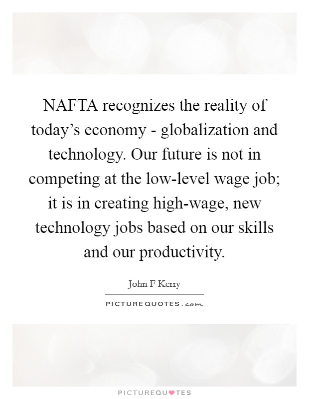 NAFTA recognizes the reality of today's economy - globalization and technology. Our future is not in competing at the low-level wage job; it is in creating high-wage, new technology jobs based on our skills and our productivity Picture Quote #1