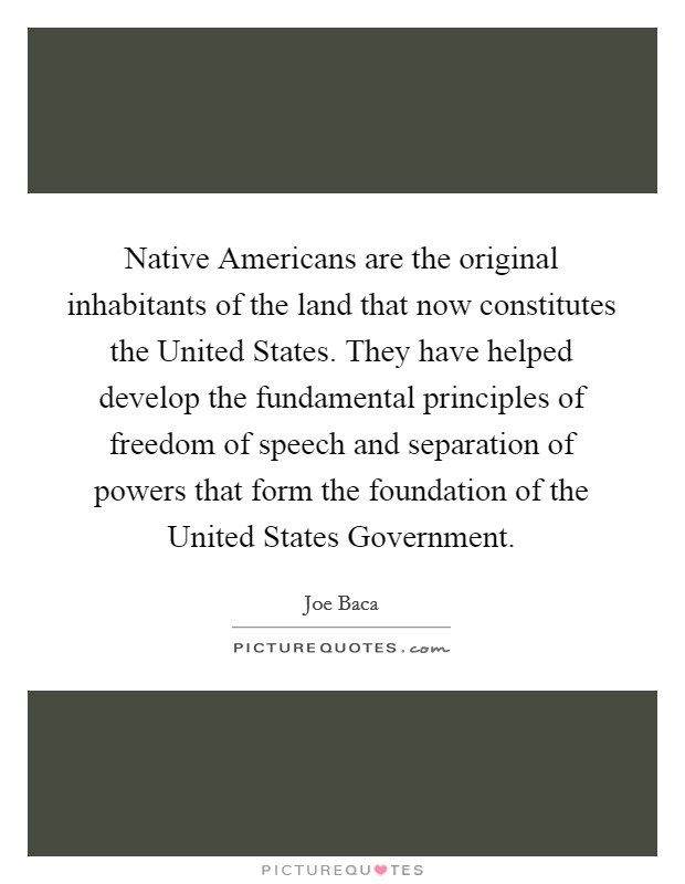 Native Americans are the original inhabitants of the land that now constitutes the United States. They have helped develop the fundamental principles of freedom of speech and separation of powers that form the foundation of the United States Government Picture Quote #1