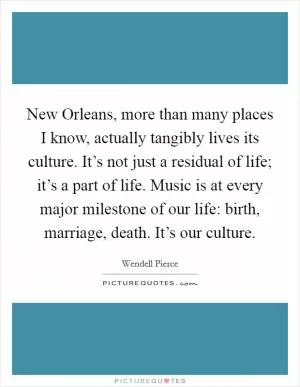 New Orleans, more than many places I know, actually tangibly lives its culture. It’s not just a residual of life; it’s a part of life. Music is at every major milestone of our life: birth, marriage, death. It’s our culture Picture Quote #1