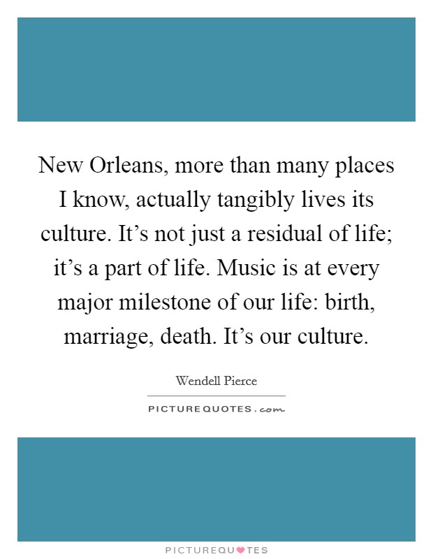 New Orleans, more than many places I know, actually tangibly lives its culture. It's not just a residual of life; it's a part of life. Music is at every major milestone of our life: birth, marriage, death. It's our culture Picture Quote #1