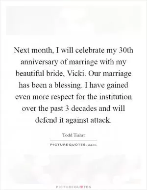 Next month, I will celebrate my 30th anniversary of marriage with my beautiful bride, Vicki. Our marriage has been a blessing. I have gained even more respect for the institution over the past 3 decades and will defend it against attack Picture Quote #1