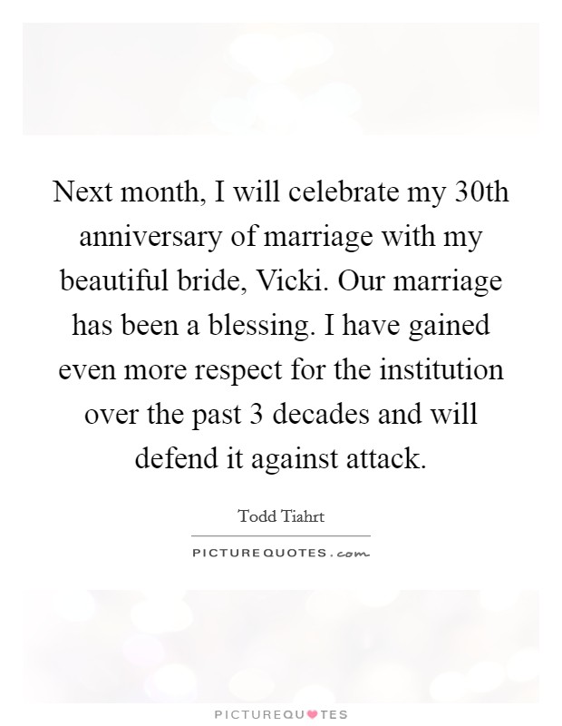 Next month, I will celebrate my 30th anniversary of marriage with my beautiful bride, Vicki. Our marriage has been a blessing. I have gained even more respect for the institution over the past 3 decades and will defend it against attack Picture Quote #1