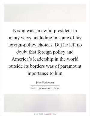 Nixon was an awful president in many ways, including in some of his foreign-policy choices. But he left no doubt that foreign policy and America’s leadership in the world outside its borders was of paramount importance to him Picture Quote #1