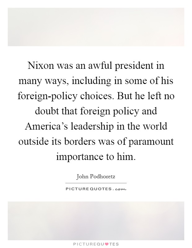 Nixon was an awful president in many ways, including in some of his foreign-policy choices. But he left no doubt that foreign policy and America's leadership in the world outside its borders was of paramount importance to him Picture Quote #1
