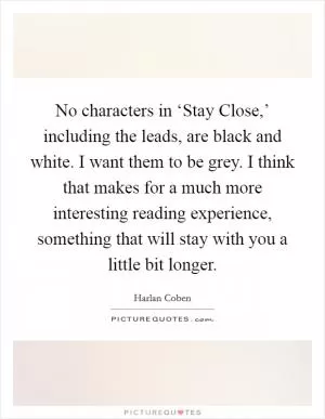 No characters in ‘Stay Close,’ including the leads, are black and white. I want them to be grey. I think that makes for a much more interesting reading experience, something that will stay with you a little bit longer Picture Quote #1