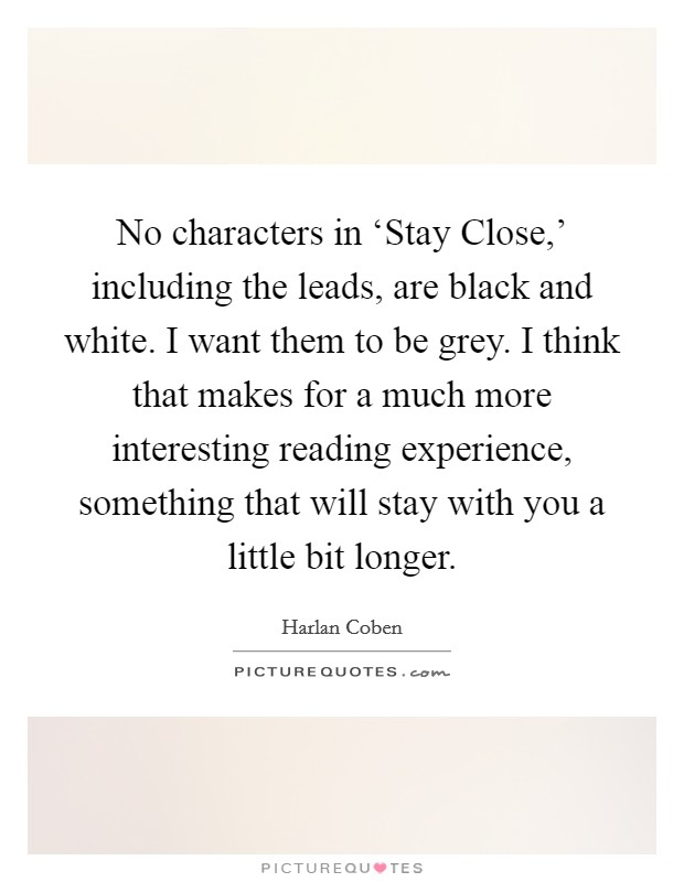 No characters in ‘Stay Close,' including the leads, are black and white. I want them to be grey. I think that makes for a much more interesting reading experience, something that will stay with you a little bit longer Picture Quote #1