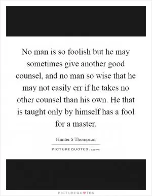 No man is so foolish but he may sometimes give another good counsel, and no man so wise that he may not easily err if he takes no other counsel than his own. He that is taught only by himself has a fool for a master Picture Quote #1