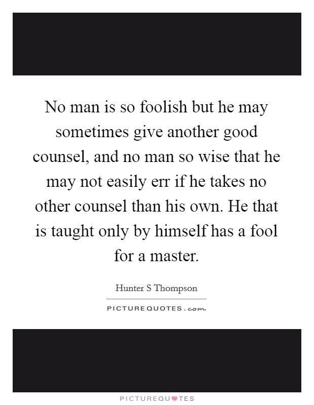 No man is so foolish but he may sometimes give another good counsel, and no man so wise that he may not easily err if he takes no other counsel than his own. He that is taught only by himself has a fool for a master Picture Quote #1