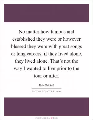 No matter how famous and established they were or however blessed they were with great songs or long careers, if they lived alone, they lived alone. That’s not the way I wanted to live prior to the tour or after Picture Quote #1