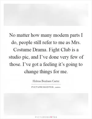 No matter how many modern parts I do, people still refer to me as Mrs. Costume Drama. Fight Club is a studio pic, and I’ve done very few of those. I’ve got a feeling it’s going to change things for me Picture Quote #1