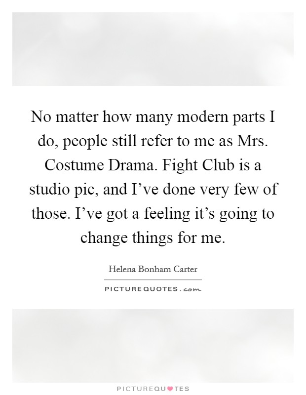 No matter how many modern parts I do, people still refer to me as Mrs. Costume Drama. Fight Club is a studio pic, and I've done very few of those. I've got a feeling it's going to change things for me Picture Quote #1