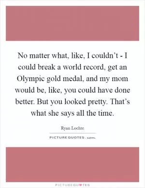 No matter what, like, I couldn’t - I could break a world record, get an Olympic gold medal, and my mom would be, like, you could have done better. But you looked pretty. That’s what she says all the time Picture Quote #1