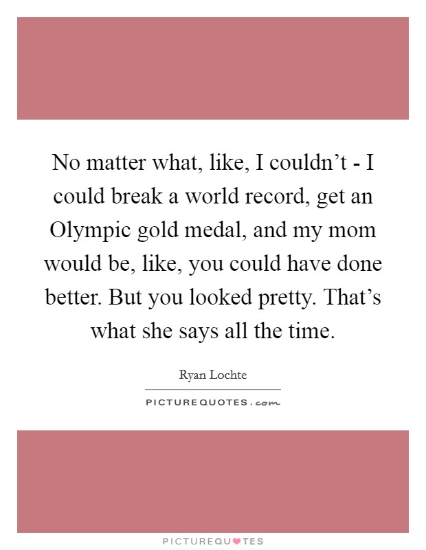 No matter what, like, I couldn't - I could break a world record, get an Olympic gold medal, and my mom would be, like, you could have done better. But you looked pretty. That's what she says all the time Picture Quote #1