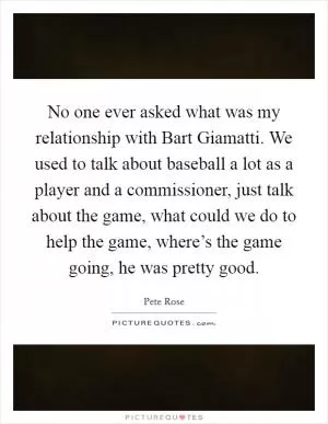 No one ever asked what was my relationship with Bart Giamatti. We used to talk about baseball a lot as a player and a commissioner, just talk about the game, what could we do to help the game, where’s the game going, he was pretty good Picture Quote #1