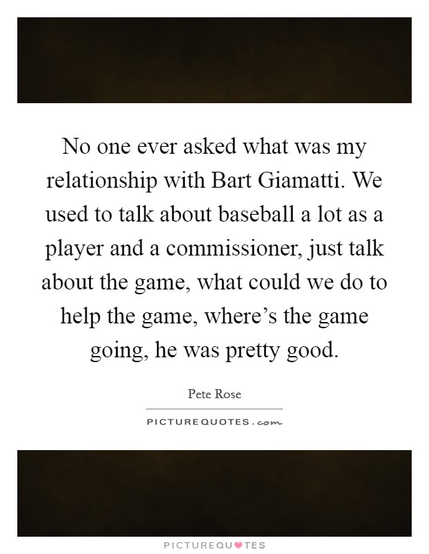 No one ever asked what was my relationship with Bart Giamatti. We used to talk about baseball a lot as a player and a commissioner, just talk about the game, what could we do to help the game, where's the game going, he was pretty good Picture Quote #1