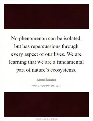 No phenomenon can be isolated, but has repercussions through every aspect of our lives. We are learning that we are a fundamental part of nature’s ecosystems Picture Quote #1