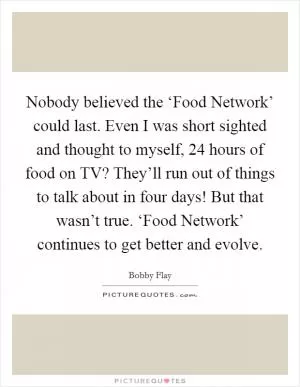Nobody believed the ‘Food Network’ could last. Even I was short sighted and thought to myself, 24 hours of food on TV? They’ll run out of things to talk about in four days! But that wasn’t true. ‘Food Network’ continues to get better and evolve Picture Quote #1