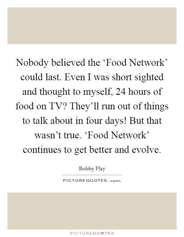 Nobody believed the ‘Food Network' could last. Even I was short sighted and thought to myself, 24 hours of food on TV? They'll run out of things to talk about in four days! But that wasn't true. ‘Food Network' continues to get better and evolve Picture Quote #1